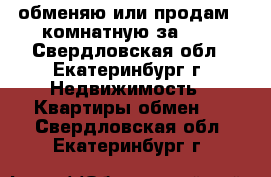 обменяю или продам 2-комнатную за 600 - Свердловская обл., Екатеринбург г. Недвижимость » Квартиры обмен   . Свердловская обл.,Екатеринбург г.